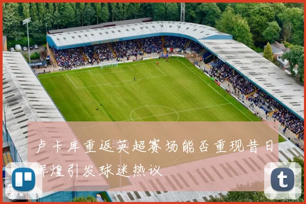 卢卡库重返英超赛场能否重现昔日辉煌引发球迷热议