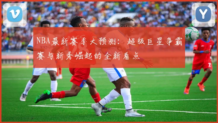 NBA最新赛季大预测：超级巨星争霸赛与新秀崛起的全新看点