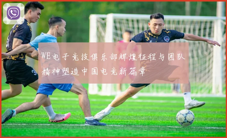WE电子竞技俱乐部辉煌征程与团队精神塑造中国电竞新篇章
