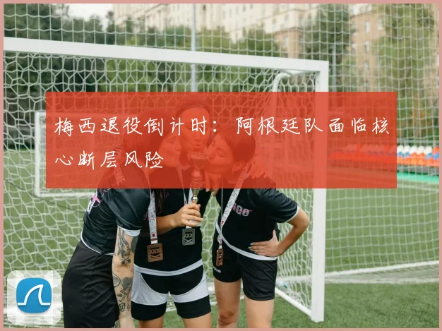 梅西退役倒计时：阿根廷队面临核心断层风险