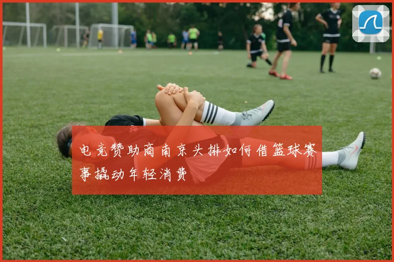 电竞赞助商南京头排如何借篮球赛事撬动年轻消费