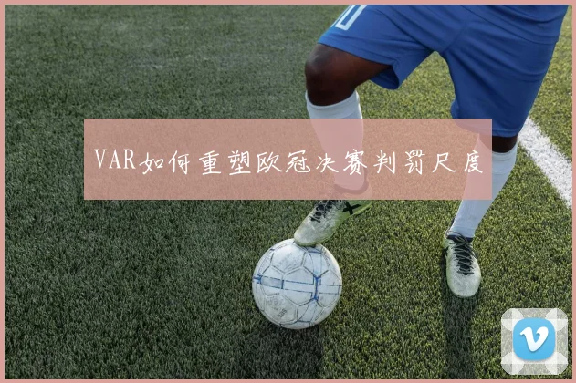 VAR如何重塑欧冠决赛判罚尺度