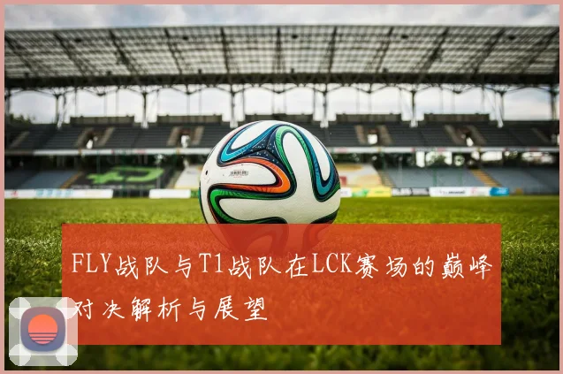 FLY战队与T1战队在LCK赛场的巅峰对决解析与展望