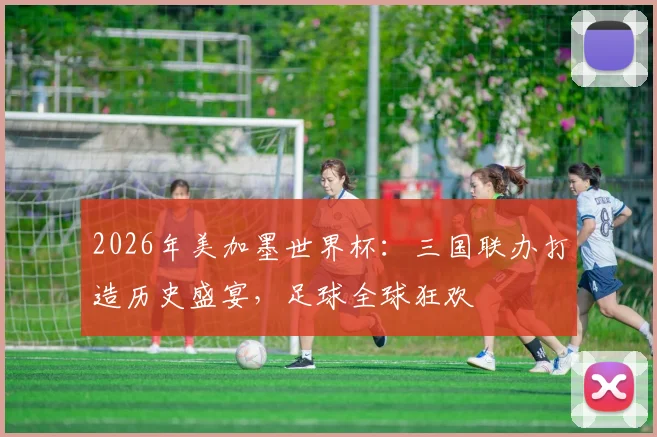 2026年美加墨世界杯：三国联办打造历史盛宴，足球全球狂欢