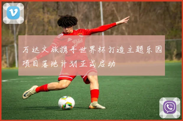 万达文旅携手世界杯打造主题乐园项目落地计划正式启动