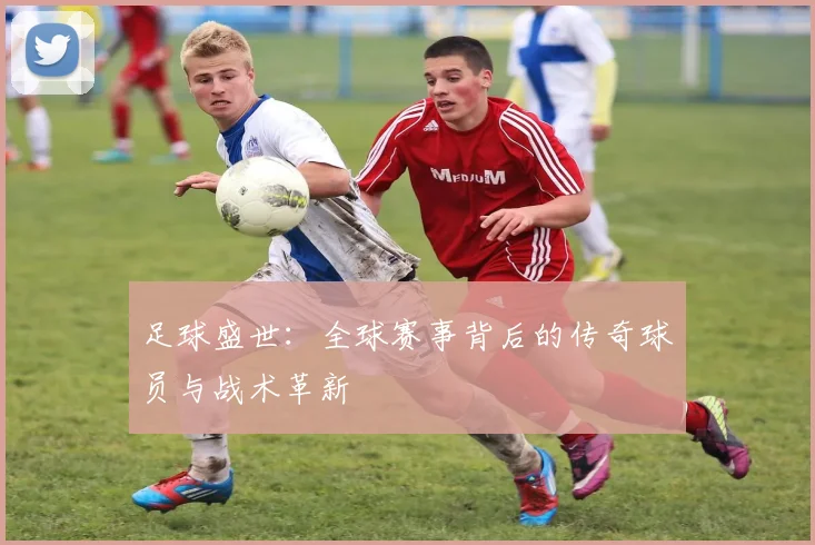 足球盛世：全球赛事背后的传奇球员与战术革新