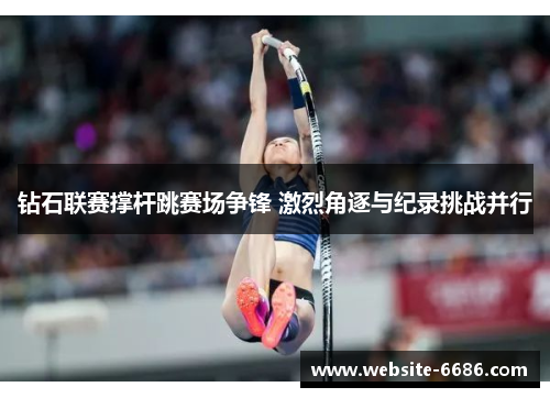 钻石联赛撑杆跳赛场争锋 激烈角逐与纪录挑战并行